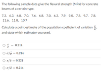 The following sample data give the flexural strength (MPa) for concrete
beams of a certain type.
7.3, 6.3, 6.8, 7.0, 7.6, 6.8, 7.0, 6.3, 7.9, 9.0, 7.8, 9.7, 7.8,
11.6, 11.8, 10.7
Calculate a point estimate of the population coefficient of variation
and state which estimator you used.
0.214
O o/ji = 0.214
O s/ē = 0.221
O o/ī = 0.214
