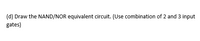 (d) Draw the NAND/NOR equivalent circuit. (Use combination of 2 and 3 input
gates)
