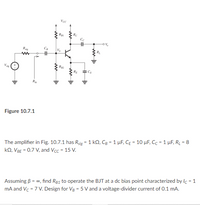 Voc
RC
Cc
Rig
RE
Ra
Figure 10.7.1
The amplifier in Fig. 10.7.1 has Rsig = 1 kQ, Cg = 1 µF, CĘ = 10 µF, Cc = 1 µF, R̟ = 8
kQ, VBE = 0.7 V, and Vcc = 15 V.
%3D
%3D
Assuming B = 0, find RB1 to operate the BJT at a dc bias point characterized by lc = 1
mA and Vc = 7 V. Design for Vg = 5 V and a voltage-divider current of 0.1 mA.
