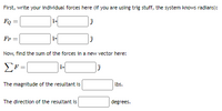 First, write your individual forces here (if you are using trig stuff, the system knows radians):
Fo =
Fp =
Now, find the sum of the forces in a new vector here:
The magnitude of the resultant is
lbs.
The direction of the resultant is
degrees.
