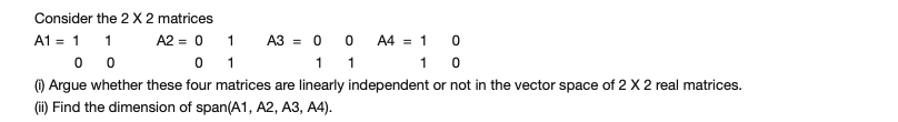 Consider the 2 X 2 matrices
A1 = 1 1 A2 = 0 1 A3 = 0 0 A4 = 1 0
1 1
1 0
() Argue whether these four matrices are linearly independent or not in the vector space of 2 X 2 real matrices.
(ii) Find the dimension of span(A1, A2, A3, A4).
