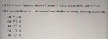 (1) How many 2-permutations of the set (a, b, c, d, e} are there? List them all.
(2) Compute these permutation and combination numbers, showing your work:
(a) P(6,3)
(b) P(5,5)
(c) C(5,5)
(d) C(8,4)
(e) C(6,0)