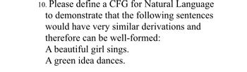 **Exercise: Context-Free Grammar (CFG) for Natural Language**

**Objective:**
Define a Context-Free Grammar (CFG) for Natural Language to demonstrate that the following sentences would have very similar derivations and therefore can be well-formed:
 
1. A beautiful girl sings.
2. A green idea dances.

**Discussion:**
The task requires defining the rules of a CFG that generate the given sentences. A well-formed CFG allows the decomposition of sentences into their grammatical components, ensuring that similar structures share derivational processes.

**Example Sentences:**
- A beautiful girl sings.
- A green idea dances.

**Steps to Define CFG:**
1. Identify the components of the sentences:
   - Determiner (Det): "A"
   - Adjective (Adj): "beautiful", "green"
   - Noun (N): "girl", "idea"
   - Verb (V): "sings", "dances"

2. Define the production rules:
   Here, S represents a sentence, NP denotes a noun phrase, and VP stands for a verb phrase.

   ```
   S → NP VP
   NP → Det Adj N
   VP → V
   Det → 'A'
   Adj → 'beautiful' | 'green'
   N → 'girl' | 'idea'
   V → 'sings' | 'dances'
   ```

**Explanation:**

According to the production rules:

- *S* (Sentence) is broken down into *NP* (Noun Phrase) and *VP* (Verb Phrase).
- *NP* is further broken down into *Det* (Determiner), *Adj* (Adjective), and *N* (Noun).
- *VP* for the given sentences only contains a *V* (Verb).
- The terminals ('A', 'beautiful', 'green', 'girl', 'idea', 'sings', 'dances') are the actual words in the sentences.

**Derivation for "A beautiful girl sings":**

1. S
2. NP VP
3. Det Adj N VP
4. 'A' Adj N VP
5. 'A' 'beautiful' N VP
6. 'A' 'beautiful' 'girl' VP
7. 'A' 'beautiful' 'girl' V
8. 'A' 'beautiful' 'girl' 'sings'

**Derivation for "A green idea dances":**

1.