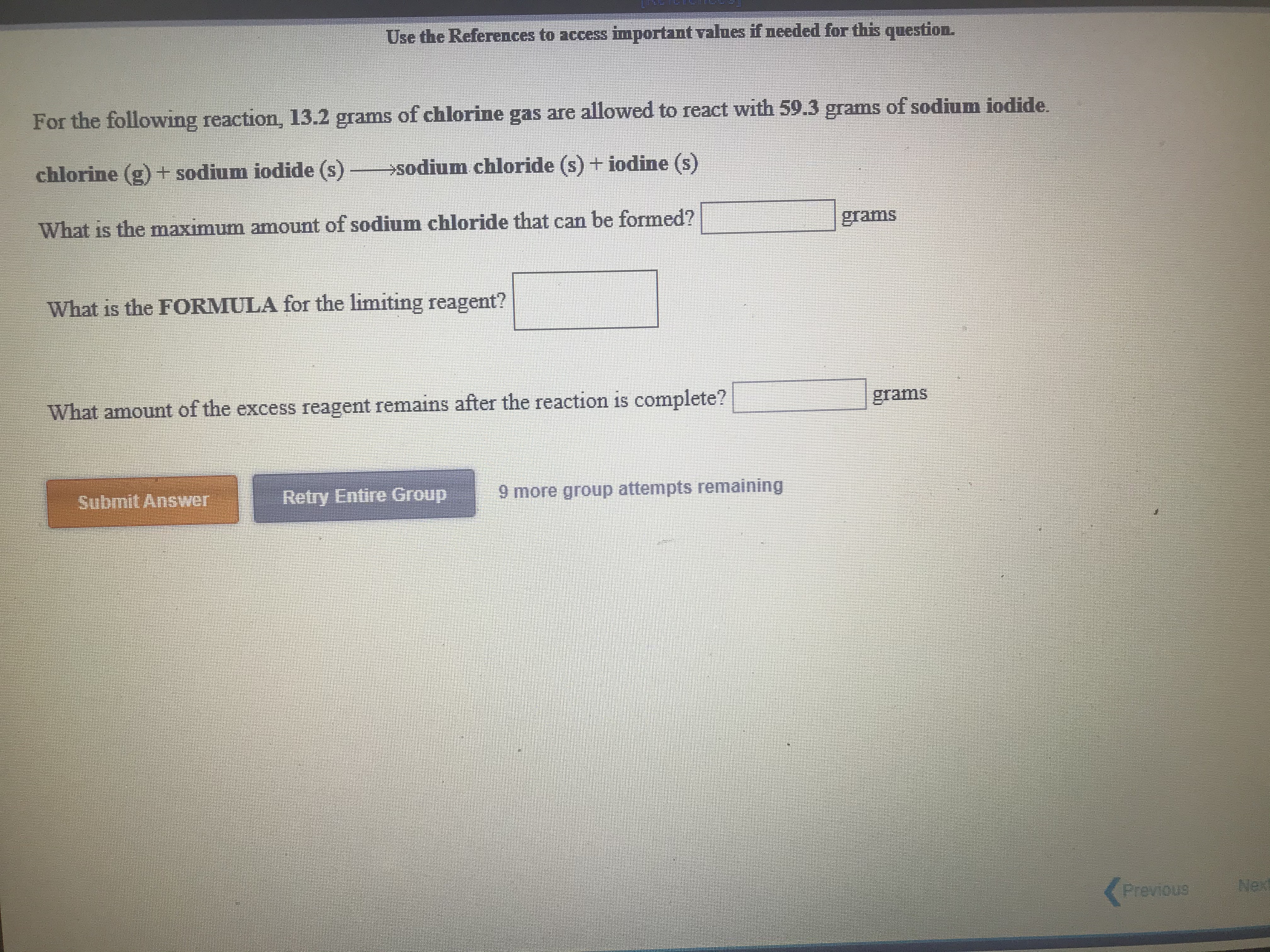 Use the References to access important values if needed for this question.
For the following reaction, 13.2 grams of chlorine gas are allowed to react with 59.3 grams of sodium iodide.
chlorine (g) + sodium iodide (s) sodium chloride (s) + iodine (s)
What is the maximum amount of sodium chloride that can be formed?
grams
What is the FORMULA for the limiting reagent?
1S
What amount of the excess reagent remains after the reaction is complete?
grams
Submit Answer
Retry Entire Group
9 more group attempts remaining
Previous
Nex
