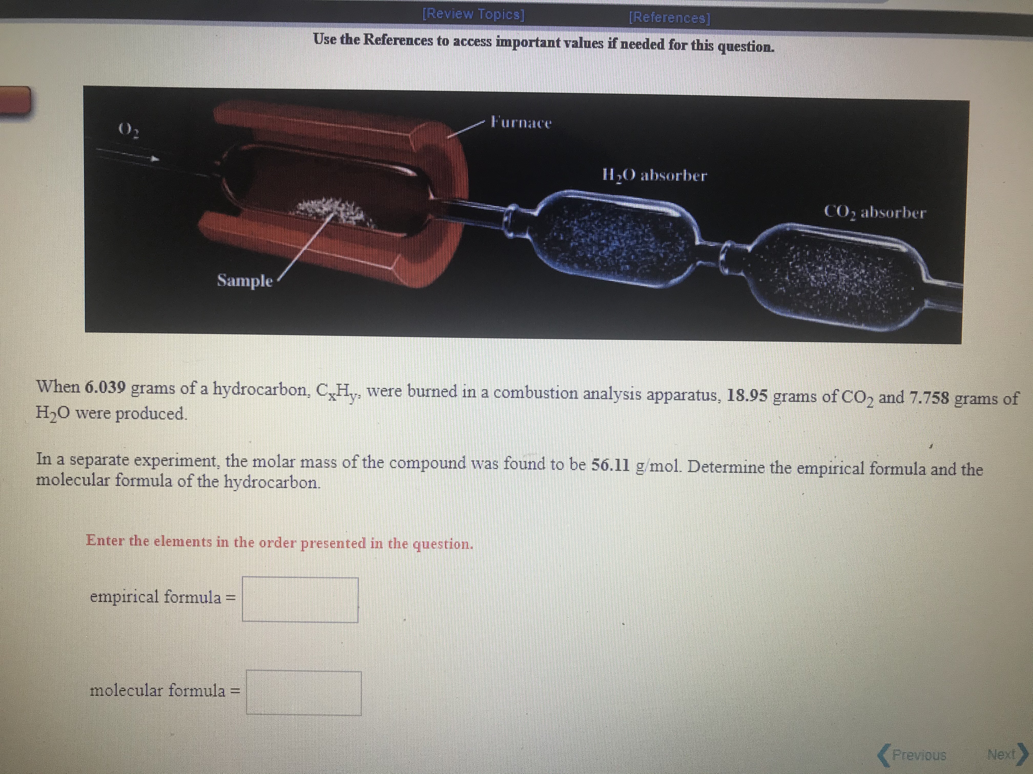 [Review Topics]
[References]
Use the References to access important values if needed for this question.
Furnace
ILO absorber
CO, absorber
Sample
When 6.039 grams of a hydrocarbon, C,H,, were burned in a combustion analysis apparatus, 18.95 grams of CO, and 7.758 grams of
H,0 were produced.
In a separate experiment, the molar mass of the compound was found to be 56.11 g mol. Determine the empirical formula and the
molecular formula of the hydrocarbon.
Enter the elements in the order presented in the question.
empirical formula =
molecular formula :
<Previous
Next
