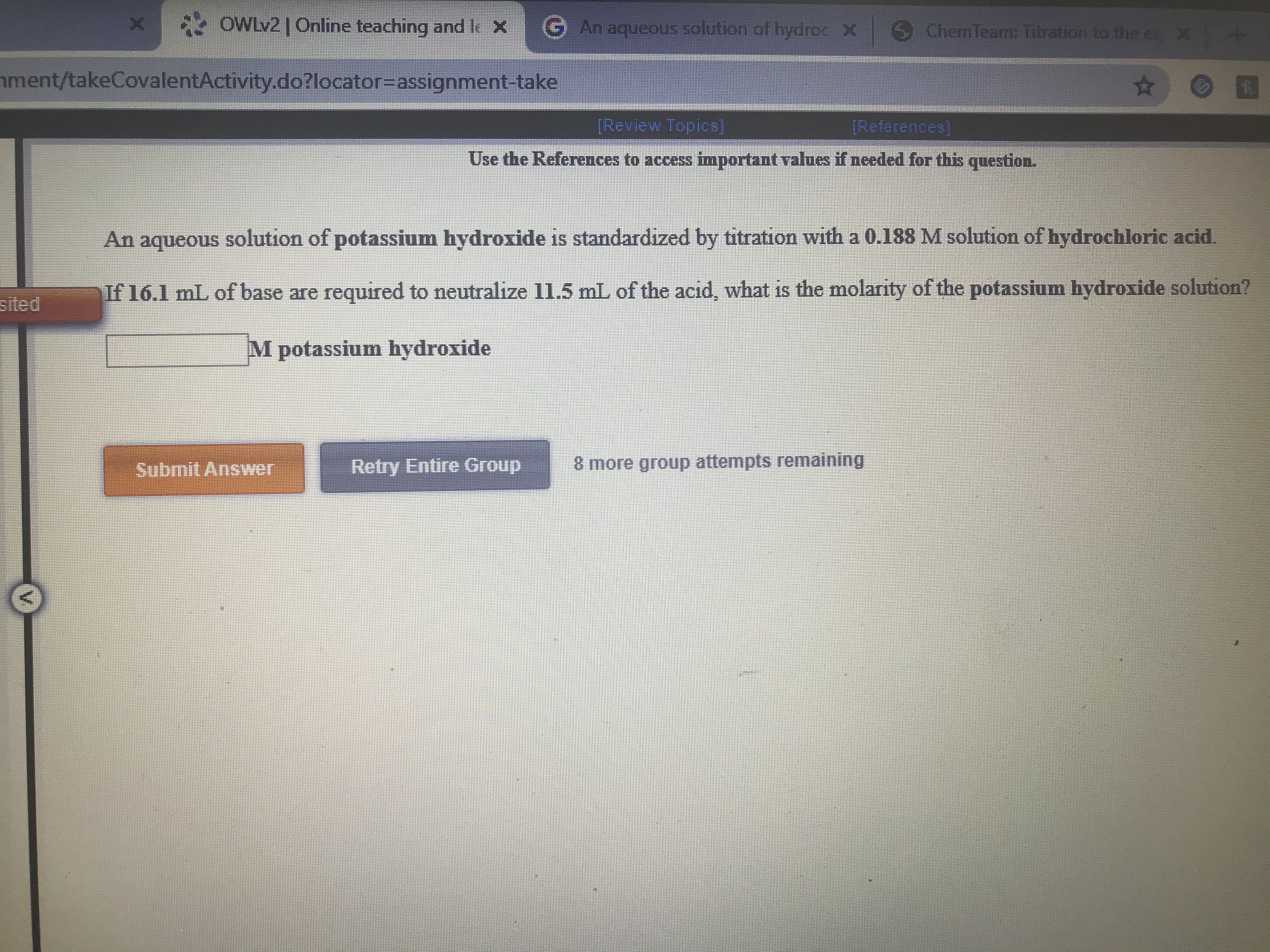 * OWLV2 | Online teaching and le X
GAn aqueous solution of hydroc X Chem Team: Titration to the e X
nment/takeCovalentActivity.do?locator3Dassignment-take
[Review Topics]
[References
Use the References to access important values if needed for this question.
An aqueous solution of potassium hydroxide is standardized by titration with a 0.188 M solution of hydrochloric acid.
sited
If 16.1 mL of base are required to neutralize l1.5 mL of the acid, what is the molarity of the potassium hydroxide solution?
M potassium hydroxide
Submit Answer
Retry Entire Group
8 more group attempts
emaining
