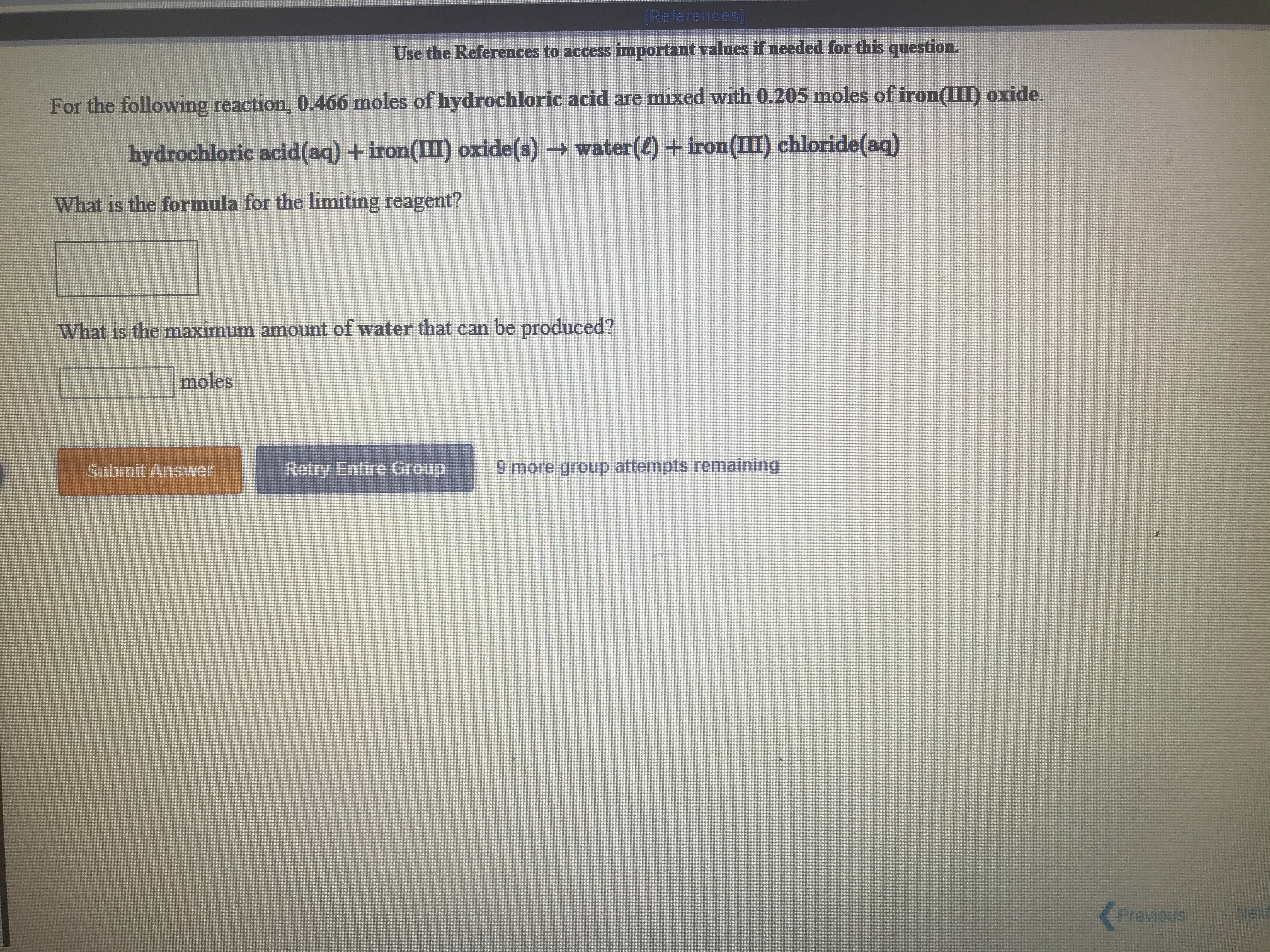 [References]
Use the References to access important values if needed for this question.
For the following reaction, 0.466 moles of hydrochloric acid are mixed with 0.205 moles of iron(III) oxide.
hydrochloric acid(aq) +iron(III) oxide(s)water(e) + iron(II) chloride(aq)
What is the formula for the limiting reagent?
What is the maxımum amount of water that can be produced?
moles
Submit Answer
Retry Entire Group
9 more group attempts remaining
Previous
Next
