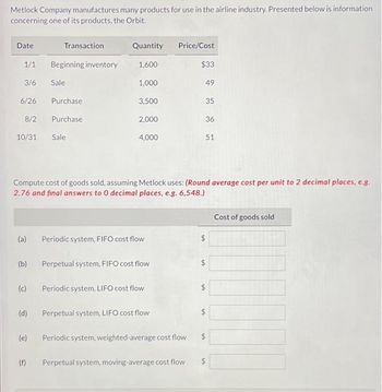 Metlock Company manufactures many products for use in the airline industry. Presented below is information
concerning one of its products, the Orbit.
Date
1/1
3/6
6/26
8/2
10/31 Sale
Transaction
(a)
Beginning inventory
Sale
Purchase
Purchase
Quantity
1,600
1,000
(f)
3,500
2,000
4,000
Periodic system, FIFO cost flow
(b) Perpetual system, FIFO cost flow
Compute cost of goods sold, assuming Metlock uses: (Round average cost per unit to 2 decimal places, e.g.
2.76 and final answers to 0 decimal places, e.g. 6,548.)
(c) Periodic system, LIFO cost flow
(d) Perpetual system, LIFO cost flow
Price/Cost
(e) Periodic system, weighted-average cost flow
$33
49
Perpetual system, moving-average cost flow
35
36
51
VA
$
EA
$
$
Cost of goods sold