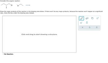 Consider this organic reaction:
Draw the major products of the reaction in the drawing area below. If there won't be any major products, because this reaction won't happen at a significant
rate, check the box under the drawing area instead.
CI
No Reaction.
Click and drag to start drawing a structure.
A
: ☐