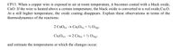 CP13. When a copper wire is exposed to air at room temperature, it becomes coated with a black oxide,
CuO. If the wire is heated above a certain temperature, the black oxide is converted to a red oxide,Cu2O.
At a still higher temperature, the oxide coating disappears. Explain these observations in terms of the
thermodynamics of the reactions:
2 CuO(s) → Cu2O(s) + ½ O2(g)
Cu2O(s) → 2 Cu(s) + ½ O2(g)
and estimate the temperatures at which the changes occur.
