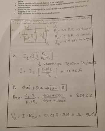 C.
d.
e.
f.
below.
Draw a representative circuit diagram in the box below.
on the diagram, annotate component values and the measurement result shown on
the multimeter.
e.
Based on your knowledge of the current divider rule, determine the overall current
supplied to the circuit.
Now, determine the voltage supplied to the circuit.
b. Prototyping Board, DMM, Power supply 4.7 K -52 resistor,
1k roslator, multimeter probe
I.²
TVS₂?
R₂
I= I 2
A
f.
REST= R₁ R₂₂
B
R₁
Iz
1₂ [REFR]
R₁ = 1.7 K-R - MODR
B₂
1 KR 1000R
I₂ = 9.9 MA -0.099A
✓ Rearrange Couation to find I
[²₂
Ryt Rz
R₁
0.12 A
-1
=
ohms law →→ TV = IR
4700+1000
R₁+R₂ 4700 + leas
824.6-2
V₂ = 1 • Reor = 0₂12A-824,6 = 98.9 V
=