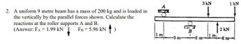 2. A uniform 9 metre beam has a mass of 200 kg and is loaded in
the vertically by the parallel forces shown. Calculate the
reactions at the roller supports A and B.
(Answer: FA = 1.99 KN
FB = 5.96 kN)
m
m
3 kN
↓
11 m.
1 kN
2 KN
m