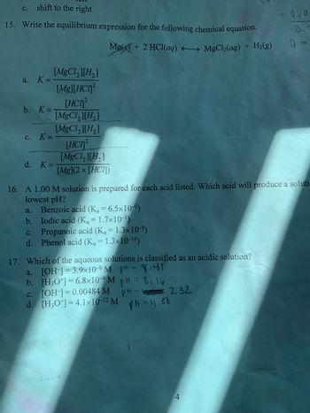 c. shift to the right
15. Write the equilibrium expression for the following chemical equation.
Mg(s) + 2 HCl(aq) → MgCl₂(aq) + H₂(g)
a.
K =
b. K =
C.
K =
d. K =
[MgCl₂][H₂]
[Mg][HCI
[HC]²
[MgCl₂][H₂]
[MgCl₂][H₂]
[HC2
[MgCl₂ ][H₂]
[Mg](2×[HCI])
16. A 1.00 M solution is prepared for each acid listed. Which acid will produce a soluti-
lowest pH?
a.
Benzoic acid (K₂ = 6.5×10-5)
b. Iodic acid (K₁ = 1.7x10-¹)
C.
Propanoic acid (Ka=1.3×10-5)
d. Phenol acid (K₂ = 1.3x10-10)
17. Which of the aqueous solutions is classified as an acidic solution?
[OH-] 3.9x10-9 M p = 8.41
a.
b. [H3O+]=6.8×10-⁹ M pH = 8, 16
c. [OH-] = 0.00484 M
d. [H3O+]=4.1x10-12 M
PH- 2.32
PH = 11.38
= 0,0
3.
4