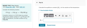 MISSED THIS? Read Section
16.6 (Pages 696 - 699); Watch IWE 16.5.
Consider the following reaction:
CO (g) + 2 H₂ (g) = CH3OH (g)
A reaction mixture in a 5.25-L flask at a certain
temperature initially contains 27.1 g CO and 2.36
g H₂. At equilibrium, the flask contains 8.67 g
CH3OH.
Part A
Calculate the equilibrium constant (Kc) for the reaction at this temperature.
► View Available Hint(s)
Kc =
Submit
ΑΣΦ
Request Answer