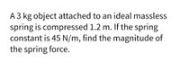 A 3 kg object attached to an ideal massless
spring is compressed 1.2 m. If the spring
constant is 45 N/m, find the magnitude of
the spring force.
