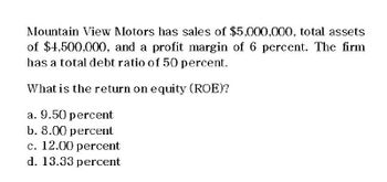 Mountain View Motors has sales of $5,000,000, total assets
of $4,500,000, and a profit margin of 6 percent. The firm
has a total debt ratio of 50 percent.
What is the return on equity (ROE)?
a. 9.50 percent
b. 8.00 percent
c. 12.00 percent
d. 13.33 percent