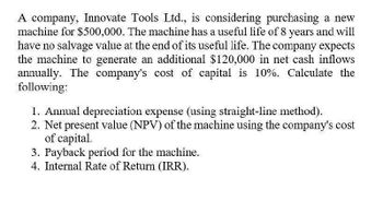 A company, Innovate Tools Ltd., is considering purchasing a new
machine for $500,000. The machine has a useful life of 8 years and will
have no salvage value at the end of its useful life. The company expects
the machine to generate an additional $120,000 in net cash inflows
annually. The company's cost of capital is 10%. Calculate the
following:
1. Annual depreciation expense (using straight-line method).
2. Net present value (NPV) of the machine using the company's cost
of capital.
3. Payback period for the machine.
4. Internal Rate of Return (IRR).