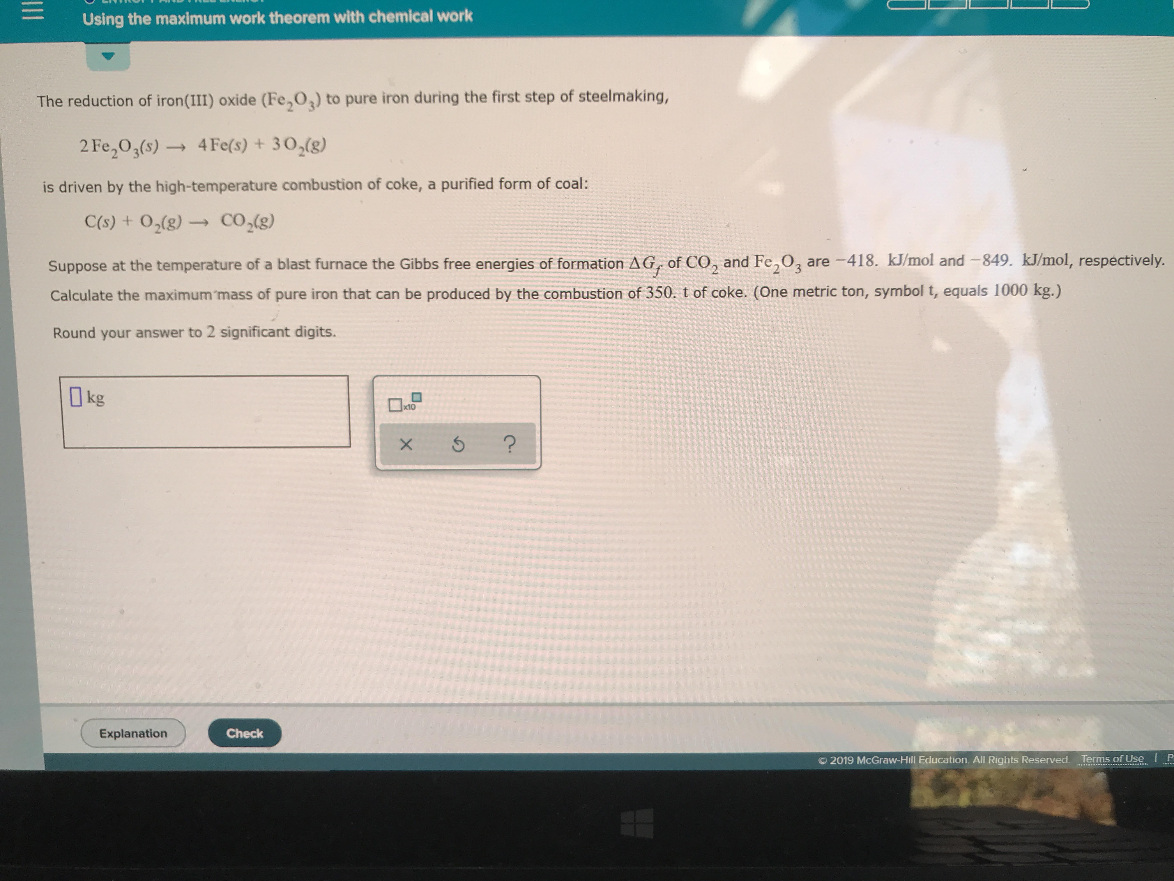 Using the maximum work theorem with chemical work
The reduction of iron(III) oxide (Fe,O) to pure iron during the first step of steelmaking,
2 Fe2O3(s)4Fe(s) +302(g)
is driven by the high-temperature combustion of coke, a purified form of coal:
CO2(g)
C(s) + O2(g)
Suppose at the temperature of a blast furnace the Gibbs free energies of formation AG, of CO, and Fe,O3 are -418. kJ/mol and -849. kJ/mol, respectively.
Calculate the maximum 'mass of pure iron that can be produced by the combustion of 350. t of coke. (One metric ton, symbol t, equals 1000 kg.)
Round your answer to 2 significant digits.
kg
x10
?
Check
Explanation
2019 McGraw-Hill Education. All Rights Reserved.Terms of Use
1II
