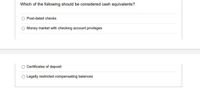 Which of the following should be considered cash equivalents?
Post-dated checks
Money market with checking account privileges
Certificates of deposit
Legally restricted compensating balances
