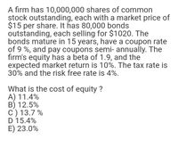 A firm has 10,000,000 shares of common
stock outstanding, each with a market price of
$15 per share. It has 80,000 bonds
outstanding, each selling for $1020. The
bonds mature in 15 years, have a coupon rate
of 9 %, and pay coupons semi- annually. The
firm's equity has a beta of 1.9, and the
expected market return is 10%. The tax rate is
30% and the risk free rate is 4%.
What is the cost of equity ?
A) 11.4%
B) 12.5%
C) 13.7 %
D 15.4%
E) 23.0%
