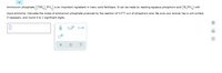 Ammonium phosphate ((NH,) PO,
is an important ingredient in many solid fertilizers. It can be made by reacting aqueous phosphoric acid (H,PO) with
liquid ammonia. Calculate the moles of ammonium phosphate produced by the reaction of 0.075 mol of phosphoric acid. Be sure your answer has a unit symbol,
if necessary, and round it to 2 significant digits.
Dx10
olo
olo 6 X
O
