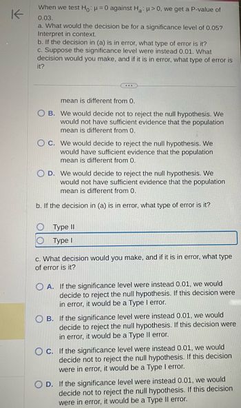 K
When we test Ho: μ = 0 against Ha: >0, we get a P-value of
0.03.
a. What would the decision be for a significance level of 0.05?
Interpret in context.
b. If the decision in (a) is in error, what type of error is it?
c. Suppose the significance level were instead 0.01. What
decision would you make, and if it is in error, what type of error is
it?
...
mean is different from 0.
OB. We would decide not to reject the null hypothesis. We
would not have sufficient evidence that the population
mean is different from 0.
OC. We would decide to reject the null hypothesis. We
would have sufficient evidence that the population
mean is different from 0.
D. We would decide to reject the null hypothesis. We
would not have sufficient evidence that the population
mean is different from 0.
b. If the decision in (a) is in error, what type of error is it?
Type II
Type I
c. What decision would you make, and if it is in error, what type
of error is it?
OA. If the significance level were instead 0.01, we would
decide to reject the null hypothesis. If this decision were
in error, it would be a Type I error.
B. If the significance level were instead 0.01, we would
decide to reject the null hypothesis. If this decision were
in error, it would be a Type II error.
OC. If the significance level were instead 0.01, we would
decide not to reject the null hypothesis. If this decision
were in error, it would be a Type I error.
D. If the significance level were instead 0.01, we would
decide not to reject the null hypothesis. If this decision
were in error, it would be a Type Il error.