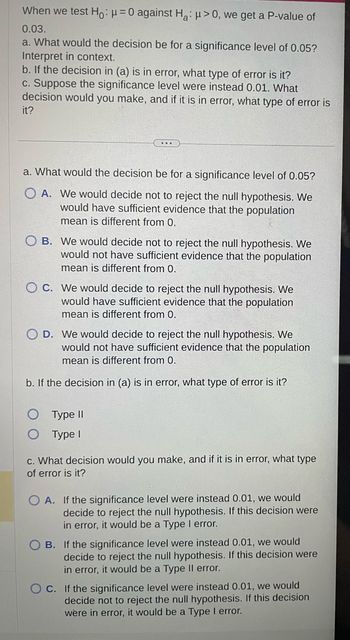 When we test Ho: μ = 0 against Ha: μ>0, we get a P-value of
0.03.
a. What would the decision be for a significance level of 0.05?
Interpret in context.
b. If the decision in (a) is in error, what type of error is it?
c. Suppose the significance level were instead 0.01. What
decision would you make, and if it is in error, what type of error is
it?
a. What would the decision be for a significance level of 0.05?
OA. We would decide not to reject the null hypothesis. We
would have sufficient evidence that the population
mean is different from 0.
B. We would decide not to reject the null hypothesis. We
would not have sufficient evidence that the population
mean is different from 0.
OC. We would decide to reject the null hypothesis. We
would have sufficient evidence that the population
mean is different from 0.
O D. We would decide to reject the null hypothesis. We
would not have sufficient evidence that the population
mean is different from 0.
b. If the decision in (a) is in error, what type of error is it?
Type II
Type I
c. What decision would you make, and if it is in error, what type
of error is it?
OA. If the significance level were instead 0.01, we would
decide to reject the null hypothesis. If this decision were
in error, it would be a Type I error.
B. If the significance level were instead 0.01, we would
decide to reject the null hypothesis. If this decision were
in error, it would be a Type II error.
OC. If the significance level were instead 0.01, we would
decide not to reject the null hypothesis. If this decision
were in error, it would be a Type I error.