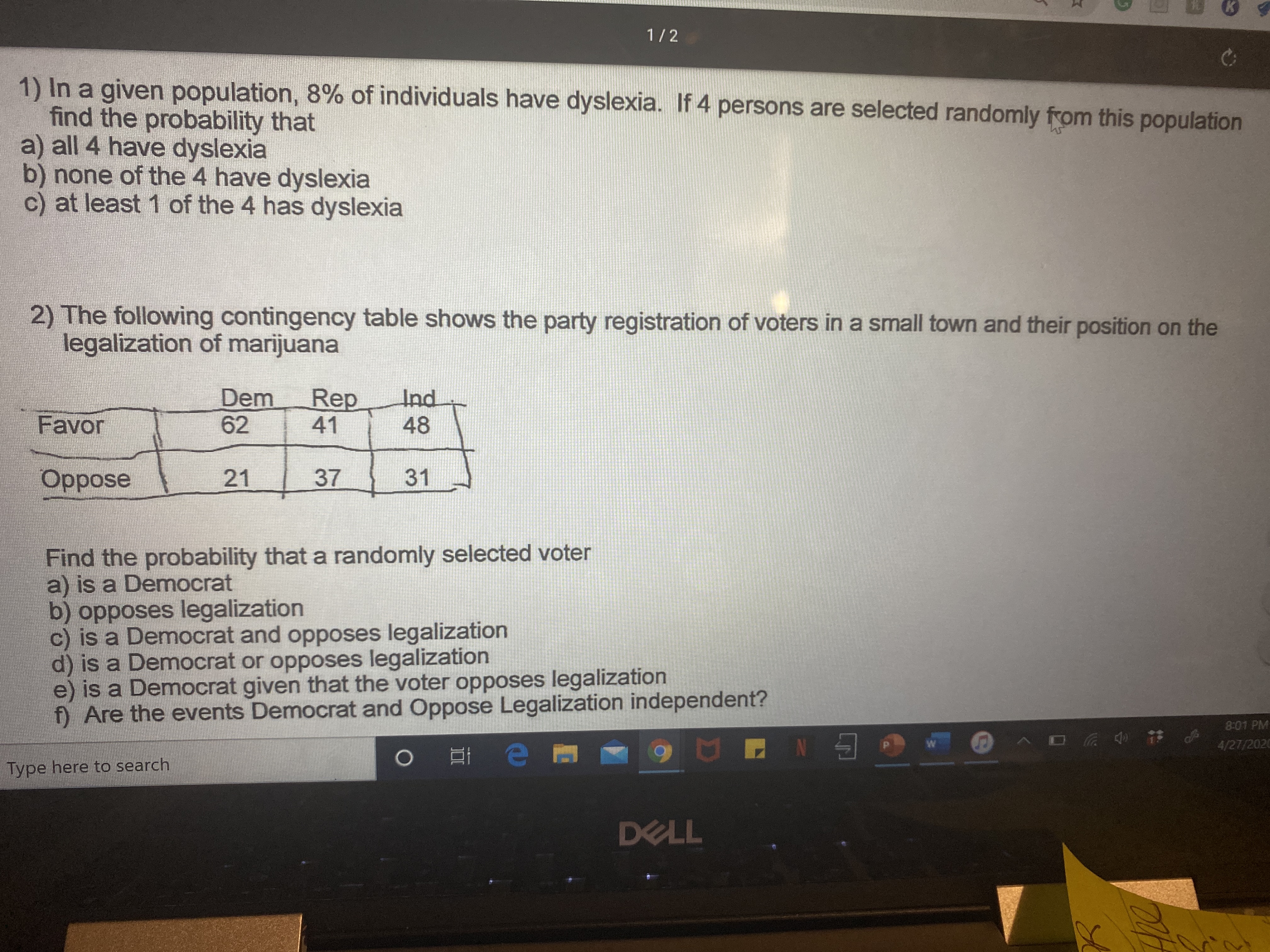 1/2
1) In a given population, 8% of individuals have dyslexia. If 4 persons are selected randomly from this population
find the probability that
a) all 4 have dyslexia
b) none of the 4 have dyslexia
c) at least 1 of the 4 has dyslexia
2) The following contingency table shows the party registration of voters in a small town and their position on the
legalization of marijuana
Dem
62
Rep
41
Ind
Favor
48
Oppose
21
37
31
Find the probability that a randomly selected voter
a) is a Democrat
b) opposes legalization
c) is a Democrat and opposes legalization
d) is a Democrat or opposes legalization
e) is a Democrat given that the voter opposes legalization
f) Are the events Democrat and Oppose Legalization independent?
8:01 PM
へ ロ # 。
4/27/2020
Type here to search
DELL
