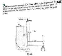 3.28 Determine the pressure at A. Draw a free body diagram of the SS
10-ft wide gate showing all forces and the locations of their lines of
action. Calculate the minimum force P necessary to keep the gate
closed.
Hinge
Air
Air
8 ft
6 ft
-4 ft.
Oil (SG = 0.90)
P3.28
