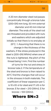 a 4ll Asiacell
Q2
A 20 mm diameter steel rod passes
concentrically through a bronze tube
(200+SN) mm long, 50 mm external
diameter and 40 mm internal
diameter. The ends of the steel rod
are threaded and provided with nuts
and washers which are adjusted
initially so that there is no end play at
25°C. 1. Assuming that there is no
change in the thickness of the
washers, if the stress produced in the
steel is (200+SN) MN/m2 when one of
the nuts is tightened, the pitch of the
thread being 1 mm. Find the number
of turns for the nut and stress in
bronze tube.2. If the temperature of
the steel and bronze is then raised to
40°C find the changes that will occur
in the stresses in both materials. The
coefficient of linear expansion per C
is 10 x10-6 for steel and 17 x10-6 for
bronze. E for steel = 210 GN/m2. E for
bronze = 100 GN/m2.
Where SN=3
إجابتك
