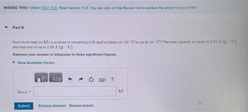 MISSED THIS? Watch KCV 11.6, Read Section 11.6. You can click on the Review link to access the section in your e Text.
Part A
How much heat (in kJ) is evolved in converting 2.00 mol of steam at 135 °C to ice at -44 °C? The heat capacity of steam is 2.01 J/(g- C).
and that one of ice is 2.09 J/(g- °C).
Express your answer in kilojoules to three significant figures.
▸ View Available Hint(s)
quotal =
ΑΣΦ
Submit Previous Answers Request Answer
kJ