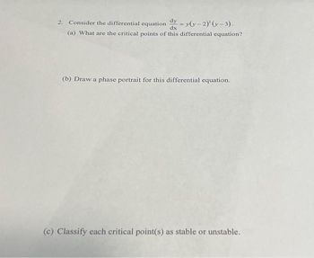 2. Consider the differential equation
dy -= y(y-2)²(x-3).
(a) What are the critical points of this differential equation?
dx
(b) Draw a phase portrait for this differential equation.
(c) Classify each critical point(s) as stable or unstable.