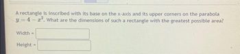A rectangle is inscribed with its base on the x-axis and its upper corners on the parabola
y=4-2². What are the dimensions of such a rectangle with the greatest possible area?
Width =
Height =