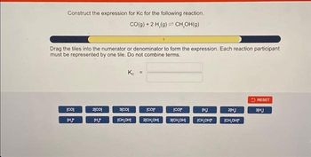 Construct the expression for Kc for the following reaction.
CO(g) + 2 H₂(g) CH₂OH(g)
Drag the tiles into the numerator or denominator to form the expression. Each reaction participant
must be represented by one tile. Do not combine terms.
[CO]
[H.J
2[CO]
HJ
Kc =
3[CO]
[CH,OH]
[Cop
2[CH,OH]
[Cop
HJ
3[CH,OH] (CH₂OH
2[H]
[CH,OH]"
RESET
3[H.]