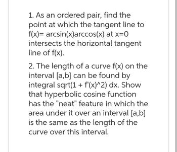 1. As an ordered pair, find the
point at which the tangent line to
f(x)= arcsin(x)arccos(x) at x=0
intersects the horizontal tangent
line of f(x).
2. The length of a curve f(x) on the
interval [a,b] can be found by
integral sqrt(1 + f'(x)^2) dx. Show
that hyperbolic cosine function
has the "neat" feature in which the
area under it over an interval [a,b]
is the same as the length of the
curve over this interval.