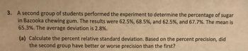 3. A second group of students performed the experiment to determine the percentage of sugar
in Bazooka chewing gum. The results were 62.5%, 68.5%, and 62.5%, and 67.7%. The mean is
65.3%. The average deviation is 2.8%.
(a) Calculate the percent relative standard deviation. Based on the percent precision, did
the second group have better or worse precision than the first?