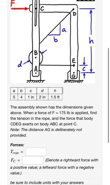 B
C
a b c
d
5 4 1 in 2 in
=
h
1.5 ft
a
A
. ول
Hub
h
The assembly shown has the dimensions given
above. When a force of F = 175 lb is applied, find
the tension in the rope, and the force that body
CDEG exerts on body ABC at point C.
Note: The distance AG is deliberately not
provided.
Forces:
Trope
Fc =
(Denote a rightward force with
a positive value; a leftward force with a negative
value.)
be sure to include units with your answers