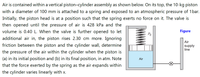 Air is contained within a vertical piston-cylinder assembly as shown below. On its top, the 10-kg piston
with a diameter of 100 mm is attached to a spring and exposed to an atmospheric pressure of 1 bar.
Initially, the piston head is at a position such that the spring exerts no force on it. The valve is
then opened until the pressure of air is 428 kPa and the
volume is 0.40 L. When the valve is further opened to let
additional air in, the piston rises 2.30 cm more. Ignoring
Figure
Ро
Air
friction between the piston and the cylinder wall, determine
supply
line
the pressure of the air within the cylinder when the piston is
(a) in its initial position and (b) in its final position, in atm. Note
Air
that the force exerted by the spring as the air expands within
the cylinder varies linearly with x.
