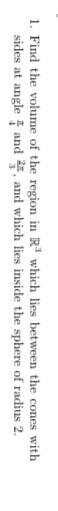 1. Find the volume of the region in R³ which lies between the cones with
sides at angle and 2, and which lies inside the sphere of radius 2.
