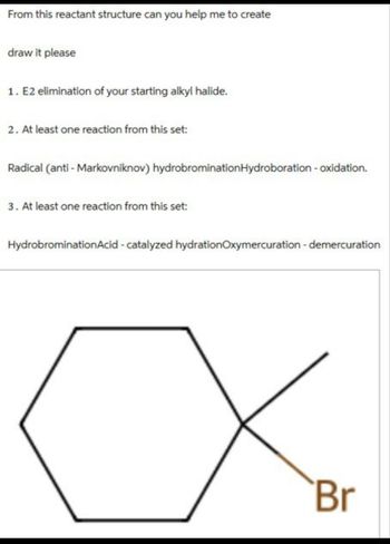 From this reactant structure can you help me to create
draw it please
1. E2 elimination of your starting alkyl halide.
2. At least one reaction from this set:
Radical (anti-Markovniknov) hydrobromination Hydroboration - oxidation.
3. At least one reaction from this set:
HydrobrominationAcid-catalyzed hydrationOxymercuration - demercuration
Br