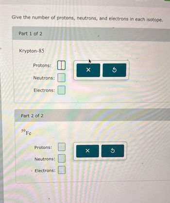 Give the number of protons, neutrons, and electrons in each isotope.
Part 1 of 2
Krypton-85
Protons:
Neutrons:
Electrons:
Part 2 of 2
59 Fe
Protons:
Neutrons:
Electrons:
G
G