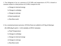 1. Two kilograms of air at a pressure of 2.25 MPa and temperature of 27°C is heated at
constant volume to a final pressure of 2.5 MPa. Compute for the:
a. Change in internal energy
b. Change in enthalpy
c. Change in entropy
d. Heat transferred
e. Non-flow work
2. In a constant pressure process, 325 KJ of heat are added to 6.55 kg of ideal gas
(R=208 J/kg-K and k = 1.65) initially at 290 K. Calculate:
a. Final Temperature
b. Change in enthalpy
c. Change in internal energy
d. Change in entropy
e. Non-flow work
