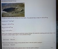 Gravitational Potential Energy
An asteroid starts at rest infinitely far from Earth. The asteroid has a mass of 1.00x104 kg.
G=6.67x10-11 Nm²/kg²
MAsteroid= 1.00×104 kg
MEarth=5.97x1024 kg
REarth= 6.37x106 m
What is the change in gravitational potential energy between the asteroid's starting point and when it hits
the earth's surface? Does it gain or lose potential energy?
Submit Answer
Tries 0/2
What is the final kinetic energy of the asteroid when it hits the earth's surface?
Submit Answer
Tries 0/2
What is the final velocity of the asteroid when it hits the earth's surface?
m/s
