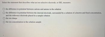 Select the statement that describes what an ion-selective electrode, or ISE, measures.
the difference in potential between cations and anions in the solution
O the difference in potential between the internal electrode, surrounded by a solution of a known and fixed concentration,
and the reference electrode placed in a sample solution
O the ion charge
O the ion concentration in the solution sample