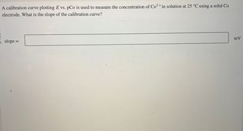 A calibration curve plotting E vs. pCo is used to measure the concentration of Co2+ in solution at 25 °C using a solid Co
electrode. What is the slope of the calibration curve?
slope =
mV