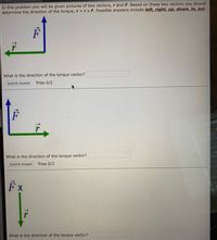 ### Understanding Torque and Vector Direction

In this problem, you will be given pictures of two vectors, \( \vec{r} \) (position vector) and \( \vec{F} \) (force vector). Based on these two vectors, you should determine the direction of the torque vector, \( \vec{T} = \vec{r} \times \vec{F} \). Possible answers include: **left, right, up, down, in,** or **out**.

#### Problem 1

**Diagram 1:**
- **Vectors:** 
  - \( \vec{r} \) is shown as a green arrow pointing to the right.
  - \( \vec{F} \) is shown as a blue arrow pointing up.

**Question:** What is the direction of the torque vector?

*Submit your answer:* [Text Box]  
*Tries:* 0/2

---

#### Problem 2

**Diagram 2:**
- **Vectors:** 
  - \( \vec{r} \) is shown as a green arrow pointing to the right.
  - \( \vec{F} \) is shown as a blue arrow pointing up.

**Question:** What is the direction of the torque vector?

*Submit your answer:* [Text Box]  
*Tries:* 0/2

---

#### Problem 3

**Diagram 3:**
- **Vectors:** 
  - \( \vec{r} \) is shown as a green arrow pointing down.
  - \( \vec{F} \) is shown as a blue arrow pointing to the left.

**Question:** What is the direction of the torque vector?

*Submit your answer:* [Text Box]  
*Tries:* 0/2

---

### Explanation

For each problem, use the right-hand rule to determine the direction of the torque vector:
- Point your fingers in the direction of \( \vec{r} \).
- Curl them toward the direction of \( \vec{F} \).
- Your thumb will point in the direction of \( \vec{T} \).

Imaginatively thinking about the cross product will help you in solving these vector direction problems effectively.