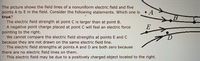 The picture shows the field lines of a nonuniform electric field and five
points A to E in the field. Consider the following statements. Which one is • A
true?
OThe electric field strength at point C is larger than at point B.
OA negative point charge placed at point C will feel an electric force
pointing to the right.
We cannot compare the electric field strengths at points E and C
because they are not drawn on the same electric field line.
The electric field strengths at points A and D are both zero because
there are no electric field lines on them.
This electric field may be due to a positively charged object located to the right.
E
