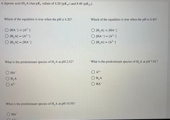 A diprotic acid (H₂A) has pKa values of 4.20 (pKal) and 8.40 (pKa2).
Which of the equalities is true when the pH is 4.20?
O [HA] = [A²-]
O [H₂A] = [A²-]
O [H₂A] = [HA¯]
What is the predominant species of H₂A at pH 2.52?
HA
O H₂A
O A²-
What is the predominant species of H₂A at pH 10.50?
HA
2-
Which of the equalities is true when the pH is 8.40?
O [H₂A] = [HA]
O [HA] = [A²-]
O [H₂A] = [A²-]
What is the predominant species of H₂A at pH 7.01?
O A²-
O H₂A
O HA™