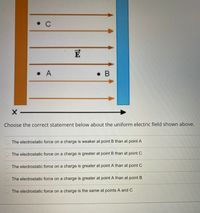 • C
E
• A
• B
Choose the correct statement below about the uniform electric field shown above.
O The electrostatic force on a charge is weaker at point B than at point A
The electrostatic force on a charge is greater at point B than at point C
The electrostatic force on a charge is greater at point A than at point C
The electrostatic force on a charge is greater at point A than at point B
The electrostatic force on a charge is the same at points A and C
