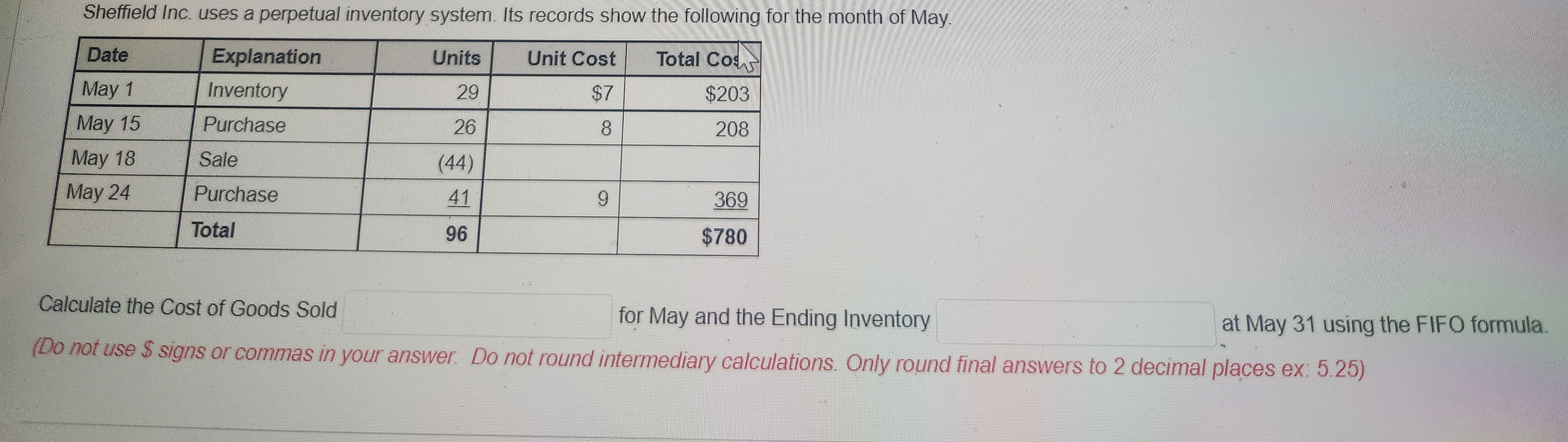 Sheffield Inc. uses a perpetual inventory system. Its records show the following for the month of May.
Date
Explanation
Units
Total Cos
May 1
Inventory
29
$203
May 15
Purchase
208
May 18
May 24
Sale
Purchase
Total
26
(44)
41
96
Unit Cost
$7
8
9
369
$780
Calculate the Cost of Goods Sold
for May and the Ending Inventory
(Do not use $ signs or commas in your answer. Do not round intermediary calculations. Only round final answers to 2 decimal places ex: 5.25)
at May 31 using the FIFO formula.